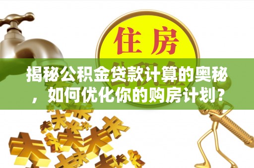 辰溪揭秘公积金贷款计算的奥秘，如何优化你的购房计划？
