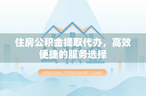 辰溪住房公积金提取代办，高效便捷的服务选择