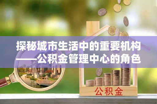 辰溪探秘城市生活中的重要机构——公积金管理中心的角色与意义