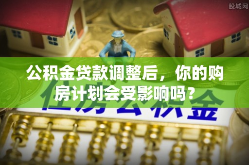 辰溪公积金贷款调整后，你的购房计划会受影响吗？