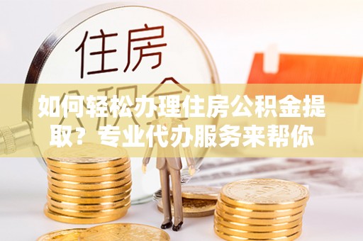 辰溪如何轻松办理住房公积金提取？专业代办服务来帮你