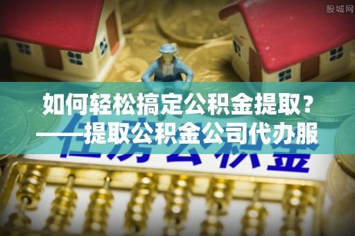 辰溪如何轻松搞定公积金提取？——提取公积金公司代办服务全解析