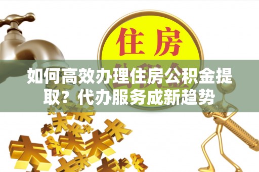 辰溪如何高效办理住房公积金提取？代办服务成新趋势