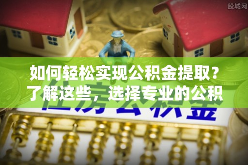 辰溪如何轻松实现公积金提取？了解这些，选择专业的公积金提取代办服务