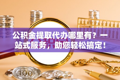 辰溪公积金提取代办哪里有？一站式服务，助您轻松搞定！