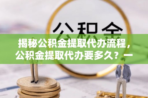 辰溪揭秘公积金提取代办流程，公积金提取代办要多久？一文读懂