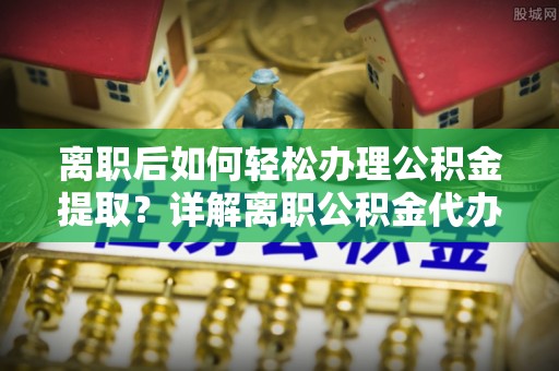 辰溪离职后如何轻松办理公积金提取？详解离职公积金代办提取流程