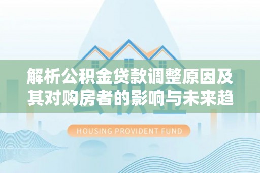 辰溪解析公积金贷款调整原因及其对购房者的影响与未来趋势