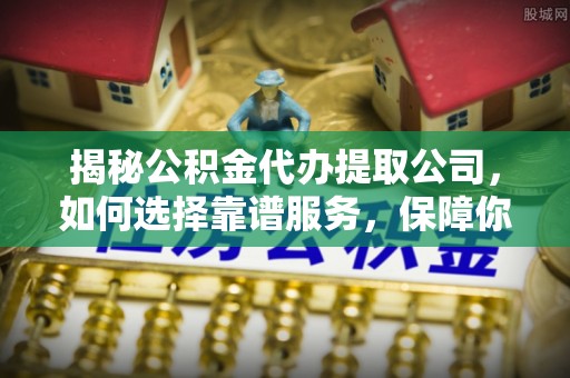 辰溪揭秘公积金代办提取公司，如何选择靠谱服务，保障你的资金安全