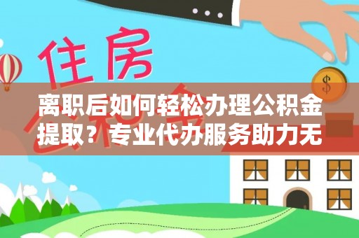 辰溪离职后如何轻松办理公积金提取？专业代办服务助力无忧