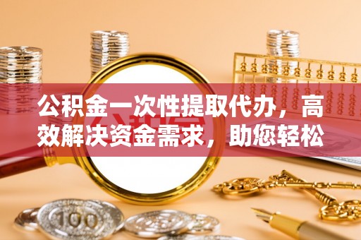 辰溪公积金一次性提取代办，高效解决资金需求，助您轻松应对生活难题
