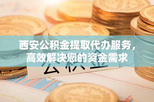 辰溪西安公积金提取代办服务，高效解决您的资金需求