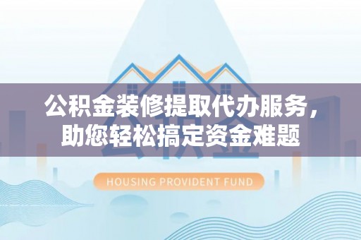 辰溪公积金装修提取代办服务，助您轻松搞定资金难题
