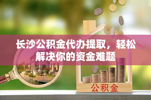 辰溪长沙公积金代办提取，轻松解决你的资金难题