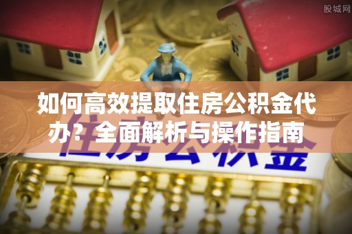 辰溪如何高效提取住房公积金代办？全面解析与操作指南