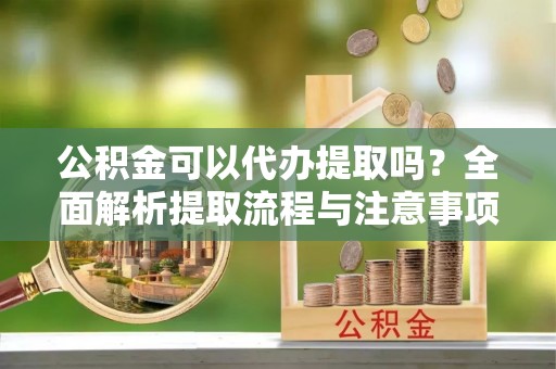 辰溪公积金可以代办提取吗？全面解析提取流程与注意事项