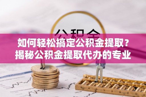 辰溪如何轻松搞定公积金提取？揭秘公积金提取代办的专业服务