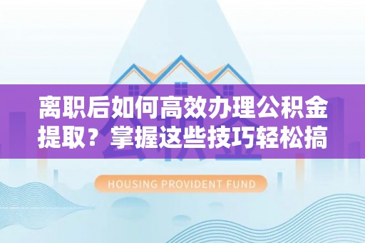 辰溪离职后如何高效办理公积金提取？掌握这些技巧轻松搞定
