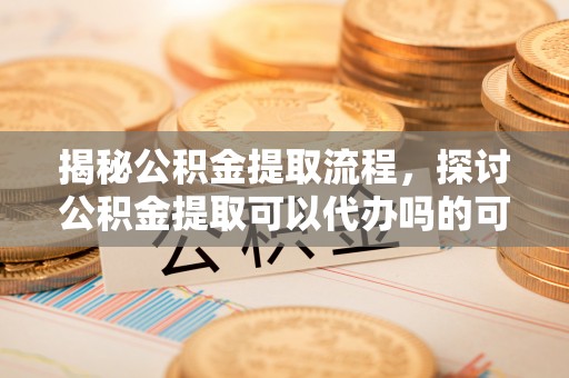 辰溪揭秘公积金提取流程，探讨公积金提取可以代办吗的可行性与注意事项