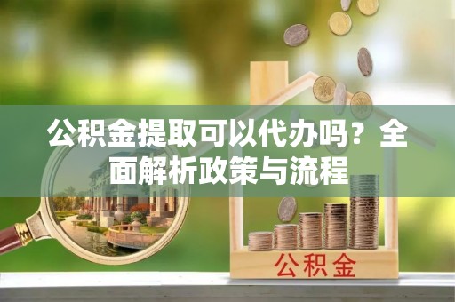 辰溪公积金提取可以代办吗？全面解析政策与流程