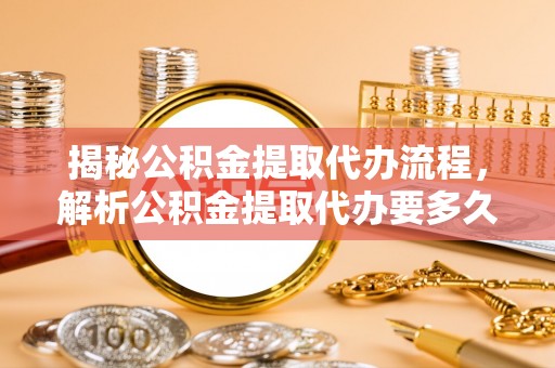 辰溪揭秘公积金提取代办流程，解析公积金提取代办要多久的真相