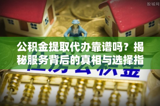 辰溪公积金提取代办靠谱吗？揭秘服务背后的真相与选择指南