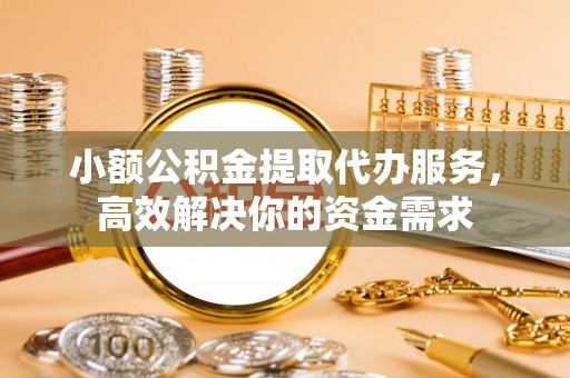 辰溪小额公积金提取代办服务，高效解决你的资金需求
