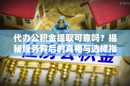 辰溪代办公积金提取可靠吗？揭秘服务背后的真相与选择指南