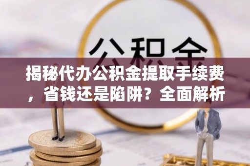 辰溪揭秘代办公积金提取手续费，省钱还是陷阱？全面解析与避坑指南