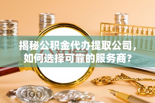 辰溪揭秘公积金代办提取公司，如何选择可靠的服务商？