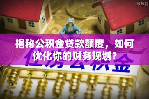 辰溪揭秘公积金贷款额度，如何优化你的财务规划？
