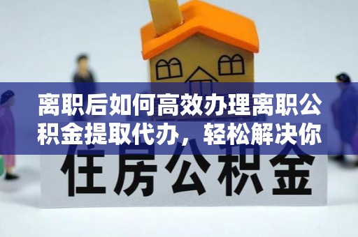 辰溪离职后如何高效办理离职公积金提取代办，轻松解决你的后顾之忧