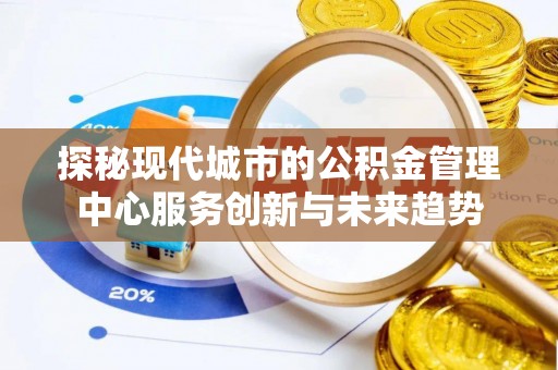 辰溪探秘现代城市的公积金管理中心服务创新与未来趋势