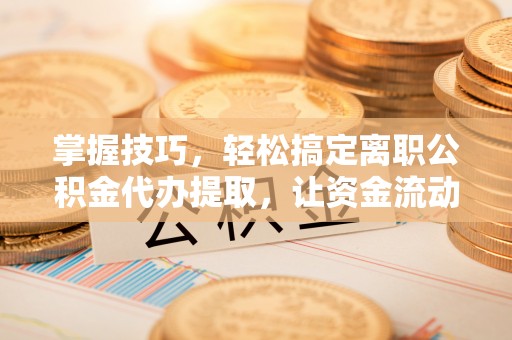 辰溪掌握技巧，轻松搞定离职公积金代办提取，让资金流动更便捷