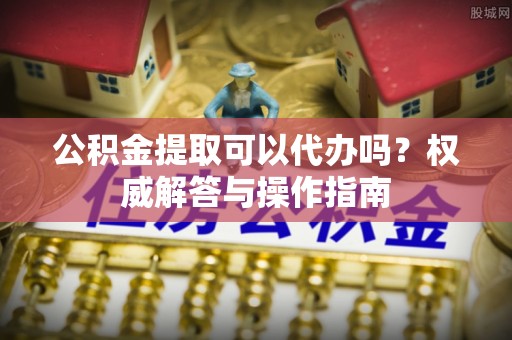 辰溪公积金提取可以代办吗？权威解答与操作指南