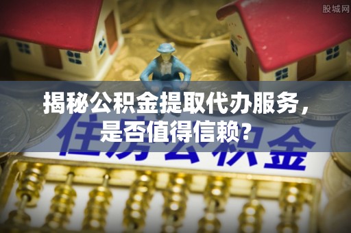 辰溪揭秘公积金提取代办服务，是否值得信赖？