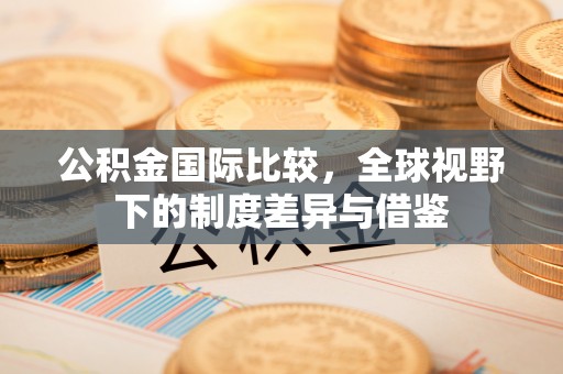 辰溪公积金国际比较，全球视野下的制度差异与借鉴