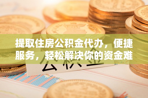 辰溪提取住房公积金代办，便捷服务，轻松解决你的资金难题