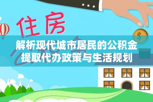 辰溪解析现代城市居民的公积金提取代办政策与生活规划