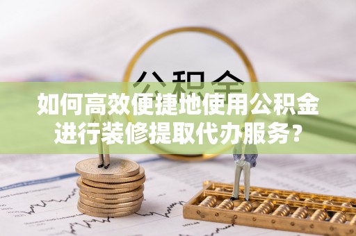 辰溪如何高效便捷地使用公积金进行装修提取代办服务？