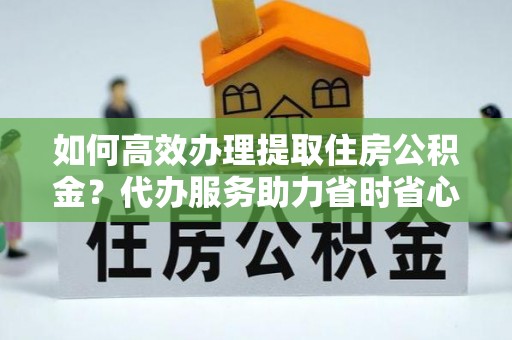 辰溪如何高效办理提取住房公积金？代办服务助力省时省心