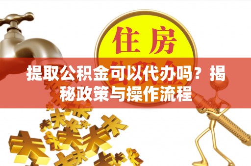 辰溪提取公积金可以代办吗？揭秘政策与操作流程