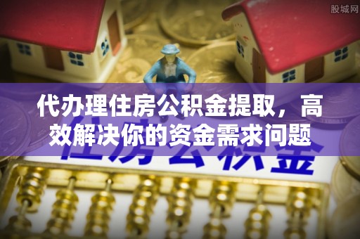 辰溪代办理住房公积金提取，高效解决你的资金需求问题
