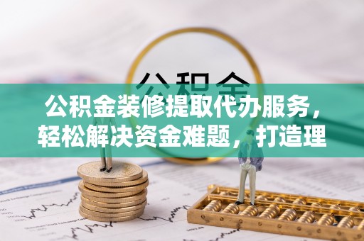 辰溪公积金装修提取代办服务，轻松解决资金难题，打造理想家居