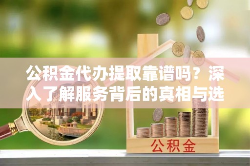 辰溪公积金代办提取靠谱吗？深入了解服务背后的真相与选择指南
