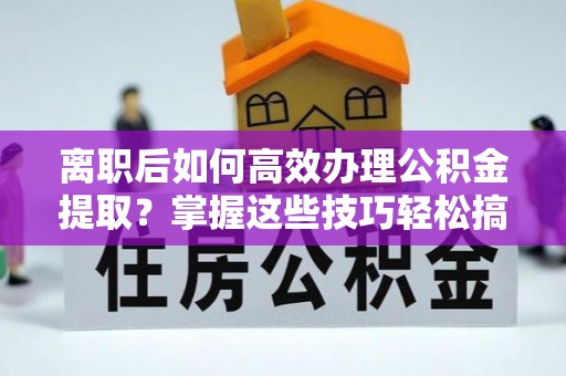 辰溪离职后如何高效办理公积金提取？掌握这些技巧轻松搞定