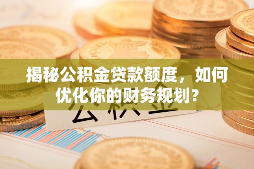 辰溪揭秘公积金贷款额度，如何优化你的财务规划？