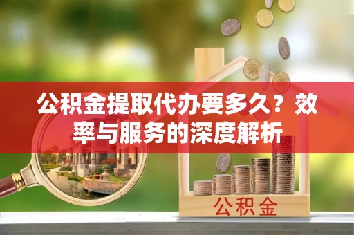 辰溪公积金提取代办要多久？效率与服务的深度解析