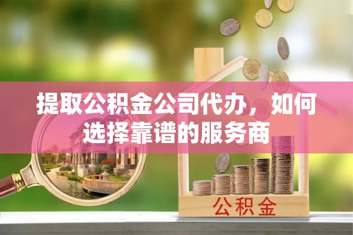 辰溪提取公积金公司代办，如何选择靠谱的服务商