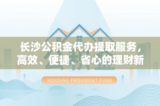 辰溪长沙公积金代办提取服务，高效、便捷、省心的理财新选择